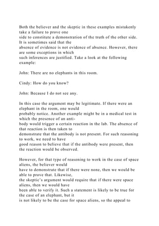 Both the believer and the skeptic in these examples mistakenly
take a failure to prove one
side to constitute a demonstration of the truth of the other side.
It is sometimes said that the
absence of evidence is not evidence of absence. However, there
are some exceptions in which
such inferences are justified. Take a look at the following
example:
John: There are no elephants in this room.
Cindy: How do you know?
John: Because I do not see any.
In this case the argument may be legitimate. If there were an
elephant in the room, one would
probably notice. Another example might be in a medical test in
which the presence of an anti-
body would trigger a certain reaction in the lab. The absence of
that reaction is then taken to
demonstrate that the antibody is not present. For such reasoning
to work, we need to have
good reason to believe that if the antibody were present, then
the reaction would be observed.
However, for that type of reasoning to work in the case of space
aliens, the believer would
have to demonstrate that if there were none, then we would be
able to prove that. Likewise,
the skeptic’s argument would require that if there were space
aliens, then we would have
been able to verify it. Such a statement is likely to be true for
the case of an elephant, but it
is not likely to be the case for space aliens, so the appeal to
 