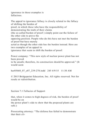 ignorance in those examples is
fallacious.
The appeal to ignorance fallacy is closely related to the fallacy
of shifting the burden of
proof, in which those who have the responsibility of
demonstrating the truth of their claims
(the so-called burden of proof ) simply point out the failure of
the other side to prove the
opposing position. People who do this have not met the burden
of proof but have merely
acted as though the other side has the burden instead. Here are
two examples of an appeal to
ignorance that seem to shift the burden of proof:
Power company: “This new style of nuclear power plant has not
been proved
to be unsafe; therefore, its construction should be approved.” (It
would seem
har85668_07_c07_239-278.indd 245 4/9/15 11:30 AM
© 2015 Bridgepoint Education, Inc. All rights reserved. Not for
resale or redistribution.
Section 7.1 Fallacies of Support
that, when it comes to high degrees of risk, the burden of proof
would be on
the power plant’s side to show that the proposed plants are
safe.)
Prosecuting attorney: “The defense has failed to demonstrate
that their cli-
 