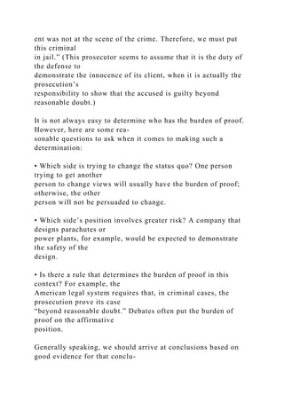 ent was not at the scene of the crime. Therefore, we must put
this criminal
in jail.” (This prosecutor seems to assume that it is the duty of
the defense to
demonstrate the innocence of its client, when it is actually the
prosecution’s
responsibility to show that the accused is guilty beyond
reasonable doubt.)
It is not always easy to determine who has the burden of proof.
However, here are some rea-
sonable questions to ask when it comes to making such a
determination:
• Which side is trying to change the status quo? One person
trying to get another
person to change views will usually have the burden of proof;
otherwise, the other
person will not be persuaded to change.
• Which side’s position involves greater risk? A company that
designs parachutes or
power plants, for example, would be expected to demonstrate
the safety of the
design.
• Is there a rule that determines the burden of proof in this
context? For example, the
American legal system requires that, in criminal cases, the
prosecution prove its case
“beyond reasonable doubt.” Debates often put the burden of
proof on the affirmative
position.
Generally speaking, we should arrive at conclusions based on
good evidence for that conclu-
 