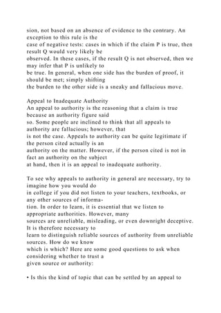 sion, not based on an absence of evidence to the contrary. An
exception to this rule is the
case of negative tests: cases in which if the claim P is true, then
result Q would very likely be
observed. In these cases, if the result Q is not observed, then we
may infer that P is unlikely to
be true. In general, when one side has the burden of proof, it
should be met; simply shifting
the burden to the other side is a sneaky and fallacious move.
Appeal to Inadequate Authority
An appeal to authority is the reasoning that a claim is true
because an authority figure said
so. Some people are inclined to think that all appeals to
authority are fallacious; however, that
is not the case. Appeals to authority can be quite legitimate if
the person cited actually is an
authority on the matter. However, if the person cited is not in
fact an authority on the subject
at hand, then it is an appeal to inadequate authority.
To see why appeals to authority in general are necessary, try to
imagine how you would do
in college if you did not listen to your teachers, textbooks, or
any other sources of informa-
tion. In order to learn, it is essential that we listen to
appropriate authorities. However, many
sources are unreliable, misleading, or even downright deceptive.
It is therefore necessary to
learn to distinguish reliable sources of authority from unreliable
sources. How do we know
which is which? Here are some good questions to ask when
considering whether to trust a
given source or authority:
• Is this the kind of topic that can be settled by an appeal to
 