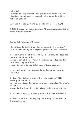 authority?
• Is there much agreement among authorities about this issue?
• Is this person or source an actual authority on the subject
matter in question?
har85668_07_c07_239-278.indd 246 4/9/15 11:30 AM
© 2015 Bridgepoint Education, Inc. All rights reserved. Not for
resale or redistribution.
Section 7.1 Fallacies of Support
• Can this authority be trusted to be honest in this context?
• Am I understanding or interpreting this authority correctly?
If the answer to all of these is “yes,” then it may be a legitimate
appeal to authority; if the
answer to any of them is “no,” then it may be fallacious. Here
are some examples of how
appeals to authority can fail at each of these questions:
Is this the kind of topic that can be settled by an appeal to
authority?
Student: “Capitalism is wrong; Karl Marx said so.” (The
morality of capitalism
may not be an issue that authority alone can resolve. We should
look at rea-
sons on both sides to determine where the best arguments are.)
Is there much agreement among authorities about this issue?
Student: “Abortion is wrong. My philosophy teacher said so.”
(Philosophers do
 