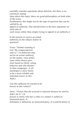 carefully consider arguments about abortion, but there is no
consensus among
them about this topic; there are good philosophers on both sides
of the issue.
Furthermore, this might not be the type of question that can be
settled by an
appeal to authority. One should listen to the best arguments on
each side of
such issues rather than simply trying to appeal to an authority.)
Is this person or source an actual
authority on the subject matter in
question?
Voter: “Global warming is
real. My congressperson
said so.” (A politician may
not be an actual authority
on the matter, since politi-
cians often choose posi-
tions based on likely voting
behavior and who donates
to their campaigns. A cli-
matologist is more likely
to be a more reliable and
informed source in this
field.)
Can this authority be trusted to be
honest in this context?
Juror: “I know that the accused is innocent because he said he
didn’t do it.” (A
person or entity who has a stake in a matter is called an
interested party. A
defendant is definitely an interested party. It would be better to
 