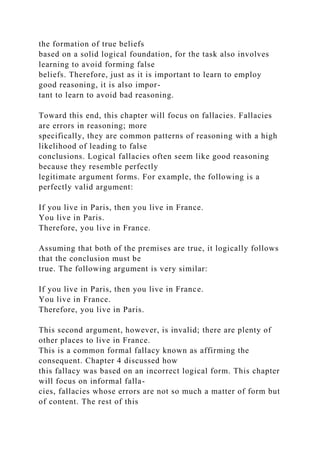the formation of true beliefs
based on a solid logical foundation, for the task also involves
learning to avoid forming false
beliefs. Therefore, just as it is important to learn to employ
good reasoning, it is also impor-
tant to learn to avoid bad reasoning.
Toward this end, this chapter will focus on fallacies. Fallacies
are errors in reasoning; more
specifically, they are common patterns of reasoning with a high
likelihood of leading to false
conclusions. Logical fallacies often seem like good reasoning
because they resemble perfectly
legitimate argument forms. For example, the following is a
perfectly valid argument:
If you live in Paris, then you live in France.
You live in Paris.
Therefore, you live in France.
Assuming that both of the premises are true, it logically follows
that the conclusion must be
true. The following argument is very similar:
If you live in Paris, then you live in France.
You live in France.
Therefore, you live in Paris.
This second argument, however, is invalid; there are plenty of
other places to live in France.
This is a common formal fallacy known as affirming the
consequent. Chapter 4 discussed how
this fallacy was based on an incorrect logical form. This chapter
will focus on informal falla-
cies, fallacies whose errors are not so much a matter of form but
of content. The rest of this
 