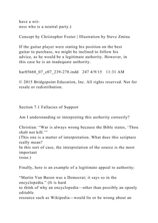 have a wit-
ness who is a neutral party.)
Concept by Christopher Foster | Illustration by Steve Zmina
If the guitar player were stating his position on the best
guitar to purchase, we might be inclined to follow his
advice, as he would be a legitimate authority. However, in
this case he is an inadequate authority.
har85668_07_c07_239-278.indd 247 4/9/15 11:31 AM
© 2015 Bridgepoint Education, Inc. All rights reserved. Not for
resale or redistribution.
Section 7.1 Fallacies of Support
Am I understanding or interpreting this authority correctly?
Christian: “War is always wrong because the Bible states, ‘Thou
shalt not kill.’”
(This one is a matter of interpretation. What does this scripture
really mean?
In this sort of case, the interpretation of the source is the most
important
issue.)
Finally, here is an example of a legitimate appeal to authority:
“Martin Van Buren was a Democrat; it says so in the
encyclopedia.” (It is hard
to think of why an encyclopedia—other than possibly an openly
editable
resource such as Wikipedia—would lie or be wrong about an
 