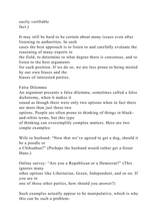 easily verifiable
fact.)
It may still be hard to be certain about many issues even after
listening to authorities. In such
cases the best approach is to listen to and carefully evaluate the
reasoning of many experts in
the field, to determine to what degree there is consensus, and to
listen to the best arguments
for each position. If we do so, we are less prone to being misled
by our own biases and the
biases of interested parties.
False Dilemma
An argument presents a false dilemma, sometimes called a false
dichotomy, when it makes it
sound as though there were only two options when in fact there
are more than just those two
options. People are often prone to thinking of things in black-
and-white terms, but this type
of thinking can oversimplify complex matters. Here are two
simple examples:
Wife to husband: “Now that we’ve agreed to get a dog, should it
be a poodle or
a Chihuahua?” (Perhaps the husband would rather get a Great
Dane.)
Online survey: “Are you a Republican or a Democrat?” (This
ignores many
other options like Libertarian, Green, Independent, and so on. If
you are in
one of those other parties, how should you answer?)
Such examples actually appear to be manipulative, which is why
this can be such a problem-
 