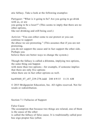 atic fallacy. Take a look at the following examples:
Partygoer: “What is it going to be? Are you going to go drink
with us, or are
you going to be a loser?” (This seems to imply that there are no
other options,
like not drinking and still being cool.)
Activist: “You can either come to our protest or you can
continue to support
the abuse we are protesting.” (This assumes that if you are not
protesting,
you do not support the cause and in fact support the other side.
Perhaps you
believe there are better ways to change the system.)
Though the fallacy is called a dilemma, implying two options,
the same thing can happen
with more than two options—for example, if someone implies
that there are only five options
when there are in fact other options as well.
har85668_07_c07_239-278.indd 248 4/9/15 11:31 AM
© 2015 Bridgepoint Education, Inc. All rights reserved. Not for
resale or redistribution.
Section 7.1 Fallacies of Support
False Cause
The assumption that because two things are related, one of them
is the cause of the other
is called the fallacy of false cause. It is traditionally called post
hoc ergo propter hoc (often
 