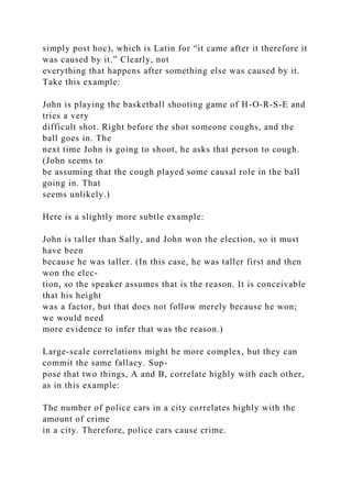 simply post hoc), which is Latin for “it came after it therefore it
was caused by it.” Clearly, not
everything that happens after something else was caused by it.
Take this example:
John is playing the basketball shooting game of H-O-R-S-E and
tries a very
difficult shot. Right before the shot someone coughs, and the
ball goes in. The
next time John is going to shoot, he asks that person to cough.
(John seems to
be assuming that the cough played some causal role in the ball
going in. That
seems unlikely.)
Here is a slightly more subtle example:
John is taller than Sally, and John won the election, so it must
have been
because he was taller. (In this case, he was taller first and then
won the elec-
tion, so the speaker assumes that is the reason. It is conceivable
that his height
was a factor, but that does not follow merely because he won;
we would need
more evidence to infer that was the reason.)
Large-scale correlations might be more complex, but they can
commit the same fallacy. Sup-
pose that two things, A and B, correlate highly with each other,
as in this example:
The number of police cars in a city correlates highly with the
amount of crime
in a city. Therefore, police cars cause crime.
 