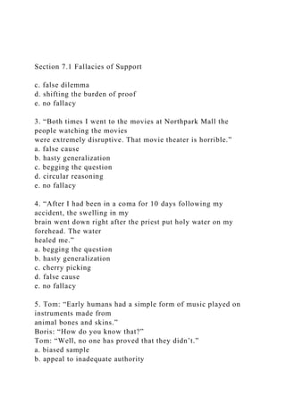 Section 7.1 Fallacies of Support
c. false dilemma
d. shifting the burden of proof
e. no fallacy
3. “Both times I went to the movies at Northpark Mall the
people watching the movies
were extremely disruptive. That movie theater is horrible.”
a. false cause
b. hasty generalization
c. begging the question
d. circular reasoning
e. no fallacy
4. “After I had been in a coma for 10 days following my
accident, the swelling in my
brain went down right after the priest put holy water on my
forehead. The water
healed me.”
a. begging the question
b. hasty generalization
c. cherry picking
d. false cause
e. no fallacy
5. Tom: “Early humans had a simple form of music played on
instruments made from
animal bones and skins.”
Boris: “How do you know that?”
Tom: “Well, no one has proved that they didn’t.”
a. biased sample
b. appeal to inadequate authority
 