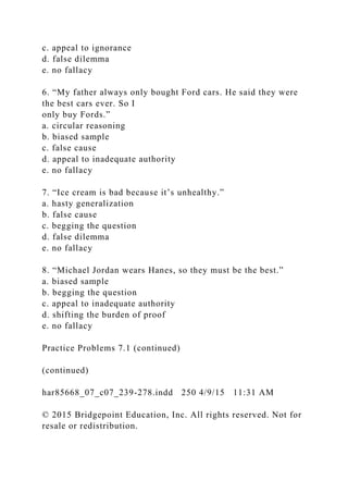 c. appeal to ignorance
d. false dilemma
e. no fallacy
6. “My father always only bought Ford cars. He said they were
the best cars ever. So I
only buy Fords.”
a. circular reasoning
b. biased sample
c. false cause
d. appeal to inadequate authority
e. no fallacy
7. “Ice cream is bad because it’s unhealthy.”
a. hasty generalization
b. false cause
c. begging the question
d. false dilemma
e. no fallacy
8. “Michael Jordan wears Hanes, so they must be the best.”
a. biased sample
b. begging the question
c. appeal to inadequate authority
d. shifting the burden of proof
e. no fallacy
Practice Problems 7.1 (continued)
(continued)
har85668_07_c07_239-278.indd 250 4/9/15 11:31 AM
© 2015 Bridgepoint Education, Inc. All rights reserved. Not for
resale or redistribution.
 