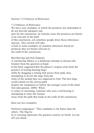 Section 7.2 Fallacies of Relevance
7.2 Fallacies of Relevance
We have seen examples in which the premises are unfounded or
do not provide adequate sup-
port for the conclusion. In extreme cases the premises are barely
even relevant to the truth
of the conclusion, yet somehow people draw those inferences
anyway. This section will take
a look at some examples of common inferences based on
premises that are barely relevant to
the truth of the conclusion.
Red Herring and Non Sequitur
A red herring fallacy is a deliberate attempt to distract the
listener from the question at hand.
It has been suggested that the phrase’s origins stem from the
practice of testing hunting dogs’
skills by dragging a rotting fish across their path, thus
attempting to divert the dogs from the
track of the animal they are supposed to find. The best dogs
could remain on the correct path
despite the temptation to follow the stronger scent of the dead
fish (deLaplante, 2009). When
it comes to reasoning, someone who uses a red herring is
attempting to steer the listener
away from the path that leads to the truth of the conclusion.
Here are two examples:
Political campaigner: “This candidate is far better than the
others. The flag tie
he is wearing represents the greatest country on Earth. Let me
tell you about
 