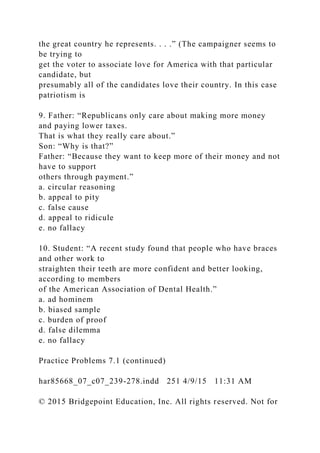the great country he represents. . . .” (The campaigner seems to
be trying to
get the voter to associate love for America with that particular
candidate, but
presumably all of the candidates love their country. In this case
patriotism is
9. Father: “Republicans only care about making more money
and paying lower taxes.
That is what they really care about.”
Son: “Why is that?”
Father: “Because they want to keep more of their money and not
have to support
others through payment.”
a. circular reasoning
b. appeal to pity
c. false cause
d. appeal to ridicule
e. no fallacy
10. Student: “A recent study found that people who have braces
and other work to
straighten their teeth are more confident and better looking,
according to members
of the American Association of Dental Health.”
a. ad hominem
b. biased sample
c. burden of proof
d. false dilemma
e. no fallacy
Practice Problems 7.1 (continued)
har85668_07_c07_239-278.indd 251 4/9/15 11:31 AM
© 2015 Bridgepoint Education, Inc. All rights reserved. Not for
 