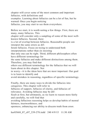 chapter will cover some of the most common and important
fallacies, with definitions and
examples. Learning about fallacies can be a lot of fun, but be
warned: Once you begin noticing
fallacies, you may start to see them everywhere.
Before we start, it is worth noting a few things. First, there are
many, many fallacies. This
chapter will consider only a sampling of some of the most well-
known fallacies. Second, there
is a lot of overlap between fallacies. Reasonable people can
interpret the same errors as dif-
ferent fallacies. Focus on trying to understand both
interpretations rather than on insisting
that only one can be right. Third, different philosophers often
have different terminology for
the same fallacies and make different distinctions among them.
Therefore, you may find that
others use different terminology for the fallacies that we will
learn about in this chapter. Not
to worry—it is the ideas here that are most important: Our goal
is to learn to identify and
avoid mistakes in reasoning, regardless of specific terminology.
Finally, there are many ways to divide the fallacies into
categories. This chapter will refer to
fallacies of support, fallacies of clarity, and fallacies of
relevance. Avoiding fallacies may be dif-
ficult at first, but ultimately, as we learn to reason more fairly
and carefully, we will find that
avoiding fallacious reasoning helps us develop habits of mental
fairness, trustworthiness, and
openness, enhancing our ability to discern truth from error.
har85668_07_c07_239-278.indd 240 4/9/15 11:30 AM
 