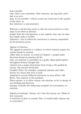 had a terrible
time. Don’t you remember: That semester, my dog died, and I
had a car acci-
dent. It was terrible.” (These events are irrelevant to the quality
of the class, so
this inference is unwarranted.)
Whereas a red herring seems to take the conversation to a new
topic in an effort to distract
people from the real question, a non sequitur may stay on topic
but simply make a terrible
inference—one in which the conclusion is entirely unjustified
by the premises given.
Appeal to Emotion
The appeal to emotion is a fallacy in which someone argues for
a point based on emotion
rather than on reason. As noted in Chapter 1, people make
decisions based on emotion all the
time, yet emotion is unreliable as a guide. Many philosophers
throughout history thought that
emotion was a major distraction from living a life guided by
reason. The ancient Greek phi-
losopher Plato, for example, compared emotion and other
desires to a beast that tries to lead
mankind in several different directions at once (Plato, 360
BCE). The solution to this problem,
Plato reasons, is to allow reason, not emotion, to be in charge of
our thinking and decision
making. Consider the following examples of overreliance on
emotion:
Impulsive husband: “Honey, let’s buy this luxury car. Think of
how awesome
it would be to drive it around. Plus, it would really impress my
ex-coworkers.”
 