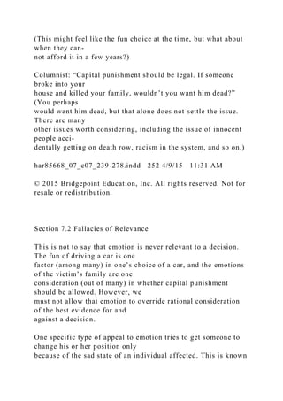 (This might feel like the fun choice at the time, but what about
when they can-
not afford it in a few years?)
Columnist: “Capital punishment should be legal. If someone
broke into your
house and killed your family, wouldn’t you want him dead?”
(You perhaps
would want him dead, but that alone does not settle the issue.
There are many
other issues worth considering, including the issue of innocent
people acci-
dentally getting on death row, racism in the system, and so on.)
har85668_07_c07_239-278.indd 252 4/9/15 11:31 AM
© 2015 Bridgepoint Education, Inc. All rights reserved. Not for
resale or redistribution.
Section 7.2 Fallacies of Relevance
This is not to say that emotion is never relevant to a decision.
The fun of driving a car is one
factor (among many) in one’s choice of a car, and the emotions
of the victim’s family are one
consideration (out of many) in whether capital punishment
should be allowed. However, we
must not allow that emotion to override rational consideration
of the best evidence for and
against a decision.
One specific type of appeal to emotion tries to get someone to
change his or her position only
because of the sad state of an individual affected. This is known
 
