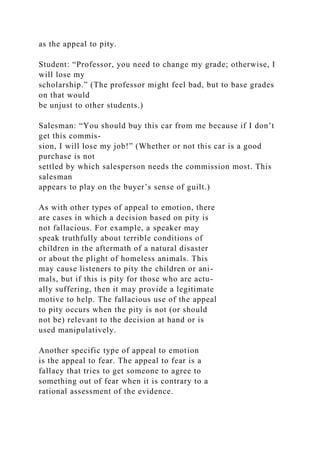as the appeal to pity.
Student: “Professor, you need to change my grade; otherwise, I
will lose my
scholarship.” (The professor might feel bad, but to base grades
on that would
be unjust to other students.)
Salesman: “You should buy this car from me because if I don’t
get this commis-
sion, I will lose my job!” (Whether or not this car is a good
purchase is not
settled by which salesperson needs the commission most. This
salesman
appears to play on the buyer’s sense of guilt.)
As with other types of appeal to emotion, there
are cases in which a decision based on pity is
not fallacious. For example, a speaker may
speak truthfully about terrible conditions of
children in the aftermath of a natural disaster
or about the plight of homeless animals. This
may cause listeners to pity the children or ani-
mals, but if this is pity for those who are actu-
ally suffering, then it may provide a legitimate
motive to help. The fallacious use of the appeal
to pity occurs when the pity is not (or should
not be) relevant to the decision at hand or is
used manipulatively.
Another specific type of appeal to emotion
is the appeal to fear. The appeal to fear is a
fallacy that tries to get someone to agree to
something out of fear when it is contrary to a
rational assessment of the evidence.
 
