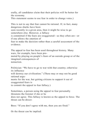 erally, all candidates claim that their policies will be better for
the economy.
This statement seems to use fear in order to change votes.)
This is not to say that fear cannot be rational. If, in fact, many
dangerous sharks have been
seen recently in a given area, then it might be wise to go
somewhere else. However, a fallacy
is committed if the fears are exaggerated—as they often are—or
if one allows the emotion of
fear to make the decision rather than a careful assessment of the
evidence.
The appeal to fear has been used throughout history. Many
wars, for example, have been pro-
moted by playing on people’s fears of an outside group or of the
imagined consequences of
nonaction.
Politician: “We have to go to war with that country; otherwise
its influence
will destroy our civilization.” (There may or may not be good
rational argu-
ments for the war, but getting citizens to support it out of
exaggerated fears is
to commit the appeal to fear fallacy.)
Sometimes, a person using the appeal to fear personally
threatens the listener if she or he
does not agree. This fallacy is known as the appeal to force. The
threat can be direct:
Boss: “If you don’t agree with me, then you are fired.”
Or the threat can be implied:
 