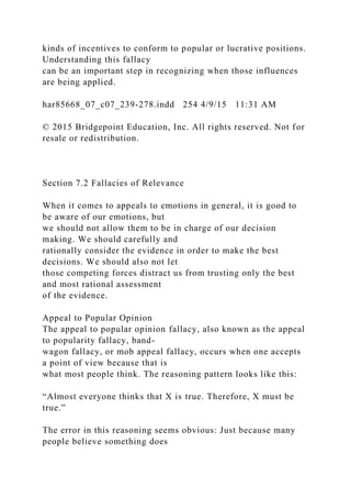 kinds of incentives to conform to popular or lucrative positions.
Understanding this fallacy
can be an important step in recognizing when those influences
are being applied.
har85668_07_c07_239-278.indd 254 4/9/15 11:31 AM
© 2015 Bridgepoint Education, Inc. All rights reserved. Not for
resale or redistribution.
Section 7.2 Fallacies of Relevance
When it comes to appeals to emotions in general, it is good to
be aware of our emotions, but
we should not allow them to be in charge of our decision
making. We should carefully and
rationally consider the evidence in order to make the best
decisions. We should also not let
those competing forces distract us from trusting only the best
and most rational assessment
of the evidence.
Appeal to Popular Opinion
The appeal to popular opinion fallacy, also known as the appeal
to popularity fallacy, band-
wagon fallacy, or mob appeal fallacy, occurs when one accepts
a point of view because that is
what most people think. The reasoning pattern looks like this:
“Almost everyone thinks that X is true. Therefore, X must be
true.”
The error in this reasoning seems obvious: Just because many
people believe something does
 