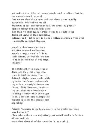 not make it true. After all, many people used to believe that the
sun moved around the earth,
that women should not vote, and that slavery was morally
acceptable. While these are all
examples of past erroneous beliefs, the appeal to popular
opinion fallacy remains more com-
mon than we often realize. People tend to default to the
dominant views of their respective
cultures, and it takes guts to voice a different opinion from what
is normally accepted. Because
people with uncommon views
are often scorned and because
people strongly want to fit in to
their culture, our beliefs tend not
to be as autonomous as one might
imagine.
The philosopher Immanuel Kant
discussed the great struggle to
learn to think for ourselves. He
defined enlightenment as the abil-
ity to use one’s own understand-
ing without oversight from others
(Kant, 1784). However, extricat-
ing ourselves from bandwagon
thinking is harder than one might
think. Consider these examples of
popular opinions that might seem
appealing:
Patriot: “America is the best country in the world; everyone
here knows it.”
(To evaluate this claim objectively, we would need a definition
of best and rel-
evant data about all of the countries in the world.)
 
