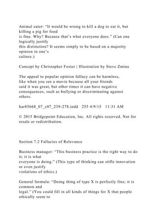 Animal eater: “It would be wrong to kill a dog to eat it, but
killing a pig for food
is fine. Why? Because that’s what everyone does.” (Can one
logically justify
this distinction? It seems simply to be based on a majority
opinion in one’s
culture.)
Concept by Christopher Foster | Illustration by Steve Zmina
The appeal to popular opinion fallacy can be harmless,
like when you see a movie because all your friends
said it was great, but other times it can have negative
consequences, such as bullying or discriminating against
others.
har85668_07_c07_239-278.indd 255 4/9/15 11:31 AM
© 2015 Bridgepoint Education, Inc. All rights reserved. Not for
resale or redistribution.
Section 7.2 Fallacies of Relevance
Business manager: “This business practice is the right way to do
it; it is what
everyone is doing.” (This type of thinking can stifle innovation
or even justify
violations of ethics.)
General formula: “Doing thing of type X is perfectly fine; it is
common and
legal.” (You could fill in all kinds of things for X that people
ethically seem to
 