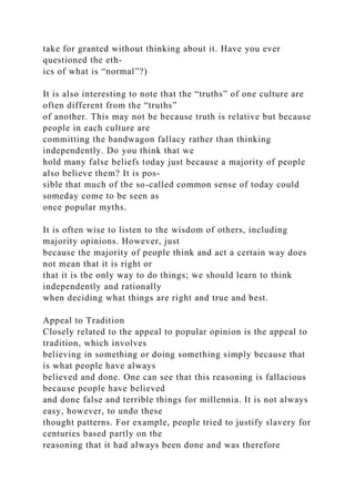 take for granted without thinking about it. Have you ever
questioned the eth-
ics of what is “normal”?)
It is also interesting to note that the “truths” of one culture are
often different from the “truths”
of another. This may not be because truth is relative but because
people in each culture are
committing the bandwagon fallacy rather than thinking
independently. Do you think that we
hold many false beliefs today just because a majority of people
also believe them? It is pos-
sible that much of the so-called common sense of today could
someday come to be seen as
once popular myths.
It is often wise to listen to the wisdom of others, including
majority opinions. However, just
because the majority of people think and act a certain way does
not mean that it is right or
that it is the only way to do things; we should learn to think
independently and rationally
when deciding what things are right and true and best.
Appeal to Tradition
Closely related to the appeal to popular opinion is the appeal to
tradition, which involves
believing in something or doing something simply because that
is what people have always
believed and done. One can see that this reasoning is fallacious
because people have believed
and done false and terrible things for millennia. It is not always
easy, however, to undo these
thought patterns. For example, people tried to justify slavery for
centuries based partly on the
reasoning that it had always been done and was therefore
 