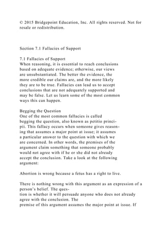 © 2015 Bridgepoint Education, Inc. All rights reserved. Not for
resale or redistribution.
Section 7.1 Fallacies of Support
7.1 Fallacies of Support
When reasoning, it is essential to reach conclusions
based on adequate evidence; otherwise, our views
are unsubstantiated. The better the evidence, the
more credible our claims are, and the more likely
they are to be true. Fallacies can lead us to accept
conclusions that are not adequately supported and
may be false. Let us learn some of the most common
ways this can happen.
Begging the Question
One of the most common fallacies is called
begging the question, also known as petitio princi-
pii. This fallacy occurs when someone gives reason-
ing that assumes a major point at issue; it assumes
a particular answer to the question with which we
are concerned. In other words, the premises of the
argument claim something that someone probably
would not agree with if he or she did not already
accept the conclusion. Take a look at the following
argument:
Abortion is wrong because a fetus has a right to live.
There is nothing wrong with this argument as an expression of a
person’s belief. The ques-
tion is whether it will persuade anyone who does not already
agree with the conclusion. The
premise of this argument assumes the major point at issue. If
 