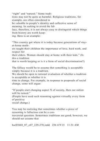 “right” and “natural.” Some tradi-
tions may not be quite as harmful. Religious traditions, for
example, are often considered to
be valuable to people’s identity and collective sense of
meaning. In seeking to avoid the fal-
lacy, therefore, it is not always easy to distinguish which things
from history are worth keep-
ing. Here is an example:
“This country got where it is today because generations of stay-
at-home moth-
ers taught their children the importance of love, hard work, and
respect for
their elders. Women should stay at home with their kids.” (Is
this a tradition
that is worth keeping or is it a form of social discrimination?)
The fallacy would be to assume that something is acceptable
simply because it is a tradition.
We should be open to rational evaluation of whether a tradition
is acceptable or whether it is
time to change. For example, in response to proposals of social
change, some will argue:
“If people start changing aspect X of society, then our nation
will be ruined.”
(People have used such reasoning against virtually every form
of positive
social change.)
You may be realizing that sometimes whether a piece of
reasoning is fallacious can be a con-
troversial question. Sometimes traditions are good; however, we
should not assume that
har85668_07_c07_239-278.indd 256 4/9/15 11:31 AM
 