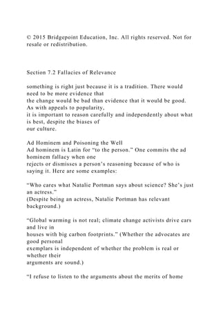 © 2015 Bridgepoint Education, Inc. All rights reserved. Not for
resale or redistribution.
Section 7.2 Fallacies of Relevance
something is right just because it is a tradition. There would
need to be more evidence that
the change would be bad than evidence that it would be good.
As with appeals to popularity,
it is important to reason carefully and independently about what
is best, despite the biases of
our culture.
Ad Hominem and Poisoning the Well
Ad hominem is Latin for “to the person.” One commits the ad
hominem fallacy when one
rejects or dismisses a person’s reasoning because of who is
saying it. Here are some examples:
“Who cares what Natalie Portman says about science? She’s just
an actress.”
(Despite being an actress, Natalie Portman has relevant
background.)
“Global warming is not real; climate change activists drive cars
and live in
houses with big carbon footprints.” (Whether the advocates are
good personal
exemplars is independent of whether the problem is real or
whether their
arguments are sound.)
“I refuse to listen to the arguments about the merits of home
 