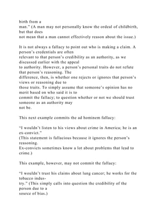 birth from a
man.” (A man may not personally know the ordeal of childbirth,
but that does
not mean that a man cannot effectively reason about the issue.)
It is not always a fallacy to point out who is making a claim. A
person’s credentials are often
relevant to that person’s credibility as an authority, as we
discussed earlier with the appeal
to authority. However, a person’s personal traits do not refute
that person’s reasoning. The
difference, then, is whether one rejects or ignores that person’s
views or reasoning due to
those traits. To simply assume that someone’s opinion has no
merit based on who said it is to
commit the fallacy; to question whether or not we should trust
someone as an authority may
not be.
This next example commits the ad hominem fallacy:
“I wouldn’t listen to his views about crime in America; he is an
ex-convict.”
(This statement is fallacious because it ignores the person’s
reasoning.
Ex-convicts sometimes know a lot about problems that lead to
crime.)
This example, however, may not commit the fallacy:
“I wouldn’t trust his claims about lung cancer; he works for the
tobacco indus-
try.” (This simply calls into question the credibility of the
person due to a
source of bias.)
 