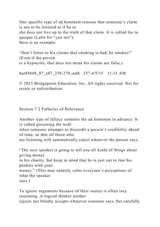 One specific type of ad hominem reasons that someone’s claim
is not to be listened to if he or
she does not live up to the truth of that claim. It is called the tu
quoque (Latin for “you too”).
Here is an example:
“Don’t listen to his claims that smoking is bad; he smokes!”
(Even if the person
is a hypocrite, that does not mean his claims are false.)
har85668_07_c07_239-278.indd 257 4/9/15 11:31 AM
© 2015 Bridgepoint Education, Inc. All rights reserved. Not for
resale or redistribution.
Section 7.2 Fallacies of Relevance
Another type of fallacy commits the ad hominem in advance. It
is called poisoning the well:
when someone attempts to discredit a person’s credibility ahead
of time, so that all those who
are listening will automatically reject whatever the person says.
“The next speaker is going to tell you all kinds of things about
giving money
to his charity, but keep in mind that he is just out to line his
pockets with your
money.” (This may unfairly color everyone’s perceptions of
what the speaker
says.)
To ignore arguments because of their source is often lazy
reasoning. A logical thinker neither
rejects nor blindly accepts whatever someone says, but carefully
 