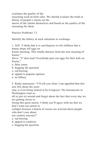 evaluates the quality of the
reasoning used on both sides. We should evaluate the truth or
falsity of people’s claims on the
merits of the claims themselves and based on the quality of the
reasoning for them.
Practice Problems 7.2
Identify the fallacy in each statement or exchange.
1. Jeff: “I think that it is sacrilegious to tell children that a
bunny drops off eggs on
Easter morning. This totally detracts from the true meaning of
Easter.”
Steve: “C’mon man! Everybody puts out eggs for their kids on
Easter.”
a. false cause
b. begging the question
c. red herring
d. appeal to popular opinion
e. no fallacy
2. Radio announcer: “I’ll tell you what: I am appalled that this
new bill about the econ-
omy is even being looked at by Congress! The bureaucrats in
Washington want us
all to just sit around and forget about the fact that every day we
are getting closer to
losing this great nation. I think you’ll agree with me that we
don’t want our nation to
collapse because a bunch of sissies are worried about people
who don’t care about
our country anyway!”
a. red herring
b. appeal to tradition
c. begging the question
 