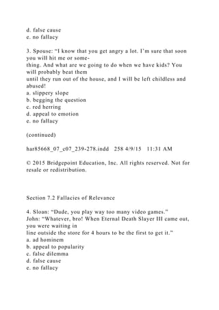 d. false cause
e. no fallacy
3. Spouse: “I know that you get angry a lot. I’m sure that soon
you will hit me or some-
thing. And what are we going to do when we have kids? You
will probably beat them
until they run out of the house, and I will be left childless and
abused!
a. slippery slope
b. begging the question
c. red herring
d. appeal to emotion
e. no fallacy
(continued)
har85668_07_c07_239-278.indd 258 4/9/15 11:31 AM
© 2015 Bridgepoint Education, Inc. All rights reserved. Not for
resale or redistribution.
Section 7.2 Fallacies of Relevance
4. Sloan: “Dude, you play way too many video games.”
John: “Whatever, bro! When Eternal Death Slayer III came out,
you were waiting in
line outside the store for 4 hours to be the first to get it.”
a. ad hominem
b. appeal to popularity
c. false dilemma
d. false cause
e. no fallacy
 