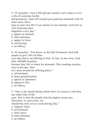 5. TV preacher: “Just a $50 gift per month is all it takes to live
a life of economic health
and prosperity. God will reward your generous donation with 10
times more bless-
ings in your own life if you donate to our ministry. Call now to
start enjoying more
happiness every day.”
a. appeal to emotion
b. false dilemma
c. appeal to force
d. red herring
e. no fallacy
6. TV preacher: “You know, in the Old Testament, God told
people to give 10% of what-
ever they had as an offering to him. In fact, in one story, God
kills 100,000 Israelites
because they fail to honor his demands. This teaching remains
true to this day. Now
let’s pass around the offering plates.”
a. ad hominem
b. hasty generalization
c. appeal to ignorance
d. appeal to fear
e. no fallacy
7. “July is the month during which more ice cream is sold than
any other time of the
year. July is also the month with the highest crime rate.
Therefore, to curb crime, we
should ban sales of ice cream during July.”
a. slippery slope
b. ad hominem
c. false cause
d. false dilemma
e. no fallacy
 