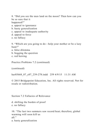 8. “Did you see the men land on the moon? Then how can you
be so sure that it
happened?”
a. appeal to ignorance
b. hasty generalization
c. appeal to inadequate authority
d. appeal to force
e. no fallacy
9. “Which are you going to do—help your mother or be a lazy
bum?”
a. false dilemma
b. begging the question
c. red herring
Practice Problems 7.2 (continued)
(continued)
har85668_07_c07_239-278.indd 259 4/9/15 11:31 AM
© 2015 Bridgepoint Education, Inc. All rights reserved. Not for
resale or redistribution.
Section 7.2 Fallacies of Relevance
d. shifting the burden of proof
e. no fallacy
10. “The last two summers saw record heat; therefore, global
warming will soon kill us
all.”
a. hasty generalization
 
