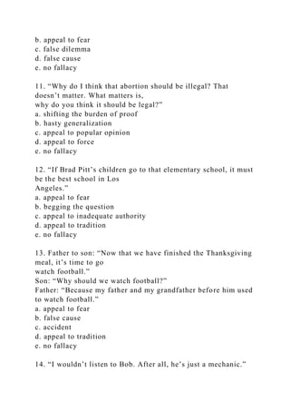 b. appeal to fear
c. false dilemma
d. false cause
e. no fallacy
11. “Why do I think that abortion should be illegal? That
doesn’t matter. What matters is,
why do you think it should be legal?”
a. shifting the burden of proof
b. hasty generalization
c. appeal to popular opinion
d. appeal to force
e. no fallacy
12. “If Brad Pitt’s children go to that elementary school, it must
be the best school in Los
Angeles.”
a. appeal to fear
b. begging the question
c. appeal to inadequate authority
d. appeal to tradition
e. no fallacy
13. Father to son: “Now that we have finished the Thanksgiving
meal, it’s time to go
watch football.”
Son: “Why should we watch football?”
Father: “Because my father and my grandfather before him used
to watch football.”
a. appeal to fear
b. false cause
c. accident
d. appeal to tradition
e. no fallacy
14. “I wouldn’t listen to Bob. After all, he’s just a mechanic.”
 