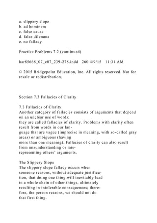 a. slippery slope
b. ad hominem
c. false cause
d. false dilemma
e. no fallacy
Practice Problems 7.2 (continued)
har85668_07_c07_239-278.indd 260 4/9/15 11:31 AM
© 2015 Bridgepoint Education, Inc. All rights reserved. Not for
resale or redistribution.
Section 7.3 Fallacies of Clarity
7.3 Fallacies of Clarity
Another category of fallacies consists of arguments that depend
on an unclear use of words;
they are called fallacies of clarity. Problems with clarity often
result from words in our lan-
guage that are vague (imprecise in meaning, with so-called gray
areas) or ambiguous (having
more than one meaning). Fallacies of clarity can also result
from misunderstanding or mis-
representing others’ arguments.
The Slippery Slope
The slippery slope fallacy occurs when
someone reasons, without adequate justifica-
tion, that doing one thing will inevitably lead
to a whole chain of other things, ultimately
resulting in intolerable consequences; there-
fore, the person reasons, we should not do
that first thing.
 