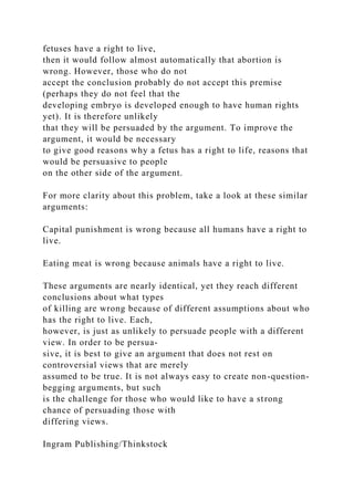 fetuses have a right to live,
then it would follow almost automatically that abortion is
wrong. However, those who do not
accept the conclusion probably do not accept this premise
(perhaps they do not feel that the
developing embryo is developed enough to have human rights
yet). It is therefore unlikely
that they will be persuaded by the argument. To improve the
argument, it would be necessary
to give good reasons why a fetus has a right to life, reasons that
would be persuasive to people
on the other side of the argument.
For more clarity about this problem, take a look at these similar
arguments:
Capital punishment is wrong because all humans have a right to
live.
Eating meat is wrong because animals have a right to live.
These arguments are nearly identical, yet they reach different
conclusions about what types
of killing are wrong because of different assumptions about who
has the right to live. Each,
however, is just as unlikely to persuade people with a different
view. In order to be persua-
sive, it is best to give an argument that does not rest on
controversial views that are merely
assumed to be true. It is not always easy to create non-question-
begging arguments, but such
is the challenge for those who would like to have a strong
chance of persuading those with
differing views.
Ingram Publishing/Thinkstock
 