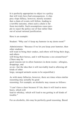 It is perfectly appropriate to object to a policy
that will truly have bad consequences. A slip-
pery slope fallacy, however, merely assumes
that a chain of events will follow, leading to
a terrible outcome, when such a chain is far
from inevitable. Such assumptions cause peo-
ple to reject the policy out of fear rather than
out of actual rational justification.
Here is an example:
Student: “Why can’t I keep my hamster in my dorm room?”
Administrator: “Because if we let you keep your hamster, then
other students
will want to bring their snakes, and others will bring their dogs,
and others
will bring their horses, and it will become a zoo around here!”
(There may be
good reasons not to allow hamsters in dorm rooms—allergies,
droppings, and
so on—but the idea that it will inevitably lead to allowing all
kinds of other
large, uncaged animals seems to be unjustified.)
As with many fallacies, however, there are times when similar
reasoning may actually be good
reasoning. For example, an alcoholic may reason as follows:
“I can’t have a beer because if I do, then it will lead to more
beers, which will
lead to whiskey, which will lead to me getting in all kinds of
trouble.”
For an alcoholic, this may be perfectly good reasoning. Based
 