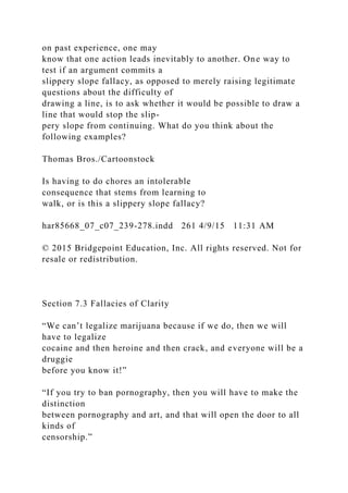 on past experience, one may
know that one action leads inevitably to another. One way to
test if an argument commits a
slippery slope fallacy, as opposed to merely raising legitimate
questions about the difficulty of
drawing a line, is to ask whether it would be possible to draw a
line that would stop the slip-
pery slope from continuing. What do you think about the
following examples?
Thomas Bros./Cartoonstock
Is having to do chores an intolerable
consequence that stems from learning to
walk, or is this a slippery slope fallacy?
har85668_07_c07_239-278.indd 261 4/9/15 11:31 AM
© 2015 Bridgepoint Education, Inc. All rights reserved. Not for
resale or redistribution.
Section 7.3 Fallacies of Clarity
“We can’t legalize marijuana because if we do, then we will
have to legalize
cocaine and then heroine and then crack, and everyone will be a
druggie
before you know it!”
“If you try to ban pornography, then you will have to make the
distinction
between pornography and art, and that will open the door to all
kinds of
censorship.”
 