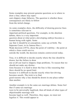 Some examples may present genuine questions as to where to
draw a line; others may repre-
sent slippery slope fallacies. The question is whether those
consequences are likely to follow
from the initial change.
As some examples show, the difficulty of drawing precise lines
is sometimes relevant to
important political questions. For example, in the abortion
debate, there is a very important
question about at what point a developing embryo becomes a
human being with rights. Some
say that it should be at conception; some say at birth. The
Supreme Court, in its famous Roe v.
Wade decision (1973), chose the point of viability—the point at
which a fetus could survive
outside the womb; the decision remains controversial today.
True, it is difficult to decide exactly where the line should be
drawn, but the failure to draw
one at all can lead to slippery slope problems. To reason that we
should not make any distinc-
tions because it is hard to draw the line is like reasoning that
there should be no speed limit
because it is difficult to decide exactly when fast driving
becomes unsafe. The trick is to find
good reasons why a line should be drawn in one place rather
than another.
Another example is in the same-sex marriage debate. Some feel
that if same-sex marriage
were to be universally legalized, then all kinds of other types of
objectionable marriage will
become legal as well. Therefore, they argue, we must not
legalize it. This would appear to
 