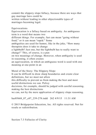 commit the slippery slope fallacy, because there are ways that
gay marriage laws could be
written without leading to other objectionable types of
marriages becoming legal.
Equivocations
Equivocation is a fallacy based on ambiguity. An ambiguous
term is a word that means two
different things. For example, fast can mean “going without
food,” or it can mean “rapid.” Some
ambiguities are used for humor, like in the joke, “How many
therapists does it take to change
a lightbulb? Just one, but the lightbulb has to really want to
change!” This, of course, is a pun
on two meanings of change. However, when ambiguity is used
in reasoning, it often creates
an equivocation, in which an ambiguous word is used with one
meaning at one point in an
Moral of the Story: The Slippery Slope
It can be difficult to draw sharp boundaries and create clear
definitions, but we must not allow
this difficulty to prevent us from making the best and most
useful distinctions we can. Policy
decisions, for example, should be judged with careful reasoning,
making the best distinctions
we can, not by the mere application of slippery slope reasoning.
har85668_07_c07_239-278.indd 262 4/9/15 11:31 AM
© 2015 Bridgepoint Education, Inc. All rights reserved. Not for
resale or redistribution.
Section 7.3 Fallacies of Clarity
 