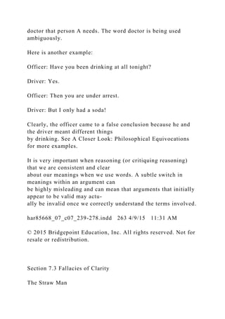 doctor that person A needs. The word doctor is being used
ambiguously.
Here is another example:
Officer: Have you been drinking at all tonight?
Driver: Yes.
Officer: Then you are under arrest.
Driver: But I only had a soda!
Clearly, the officer came to a false conclusion because he and
the driver meant different things
by drinking. See A Closer Look: Philosophical Equivocations
for more examples.
It is very important when reasoning (or critiquing reasoning)
that we are consistent and clear
about our meanings when we use words. A subtle switch in
meanings within an argument can
be highly misleading and can mean that arguments that initially
appear to be valid may actu-
ally be invalid once we correctly understand the terms involved.
har85668_07_c07_239-278.indd 263 4/9/15 11:31 AM
© 2015 Bridgepoint Education, Inc. All rights reserved. Not for
resale or redistribution.
Section 7.3 Fallacies of Clarity
The Straw Man
 