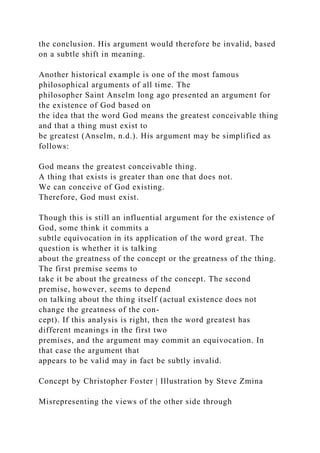 the conclusion. His argument would therefore be invalid, based
on a subtle shift in meaning.
Another historical example is one of the most famous
philosophical arguments of all time. The
philosopher Saint Anselm long ago presented an argument for
the existence of God based on
the idea that the word God means the greatest conceivable thing
and that a thing must exist to
be greatest (Anselm, n.d.). His argument may be simplified as
follows:
God means the greatest conceivable thing.
A thing that exists is greater than one that does not.
We can conceive of God existing.
Therefore, God must exist.
Though this is still an influential argument for the existence of
God, some think it commits a
subtle equivocation in its application of the word great. The
question is whether it is talking
about the greatness of the concept or the greatness of the thing.
The first premise seems to
take it be about the greatness of the concept. The second
premise, however, seems to depend
on talking about the thing itself (actual existence does not
change the greatness of the con-
cept). If this analysis is right, then the word greatest has
different meanings in the first two
premises, and the argument may commit an equivocation. In
that case the argument that
appears to be valid may in fact be subtly invalid.
Concept by Christopher Foster | Illustration by Steve Zmina
Misrepresenting the views of the other side through
 
