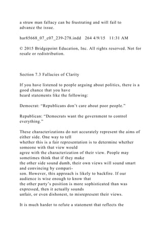 a straw man fallacy can be frustrating and will fail to
advance the issue.
har85668_07_c07_239-278.indd 264 4/9/15 11:31 AM
© 2015 Bridgepoint Education, Inc. All rights reserved. Not for
resale or redistribution.
Section 7.3 Fallacies of Clarity
If you have listened to people arguing about politics, there is a
good chance that you have
heard statements like the following:
Democrat: “Republicans don’t care about poor people.”
Republican: “Democrats want the government to control
everything.”
These characterizations do not accurately represent the aims of
either side. One way to tell
whether this is a fair representation is to determine whether
someone with that view would
agree with the characterization of their view. People may
sometimes think that if they make
the other side sound dumb, their own views will sound smart
and convincing by compari-
son. However, this approach is likely to backfire. If our
audience is wise enough to know that
the other party’s position is more sophisticated than was
expressed, then it actually sounds
unfair, or even dishonest, to misrepresent their views.
It is much harder to refute a statement that reflects the
 