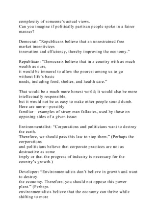 complexity of someone’s actual views.
Can you imagine if politically partisan people spoke in a fairer
manner?
Democrat: “Republicans believe that an unrestrained free
market incentivizes
innovation and efficiency, thereby improving the economy.”
Republican: “Democrats believe that in a country with as much
wealth as ours,
it would be immoral to allow the poorest among us to go
without life’s basic
needs, including food, shelter, and health care.”
That would be a much more honest world; it would also be more
intellectually responsible,
but it would not be as easy to make other people sound dumb.
Here are more—possibly
familiar—examples of straw man fallacies, used by those on
opposing sides of a given issue:
Environmentalist: “Corporations and politicians want to destroy
the earth.
Therefore, we should pass this law to stop them.” (Perhaps the
corporations
and politicians believe that corporate practices are not as
destructive as some
imply or that the progress of industry is necessary for the
country’s growth.)
Developer: “Environmentalists don’t believe in growth and want
to destroy
the economy. Therefore, you should not oppose this power
plant.” (Perhaps
environmentalists believe that the economy can thrive while
shifting to more
 