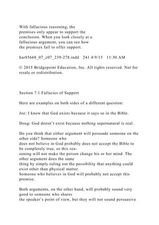 With fallacious reasoning, the
premises only appear to support the
conclusion. When you look closely at a
fallacious argument, you can see how
the premises fail to offer support.
har85668_07_c07_239-278.indd 241 4/9/15 11:30 AM
© 2015 Bridgepoint Education, Inc. All rights reserved. Not for
resale or redistribution.
Section 7.1 Fallacies of Support
Here are examples on both sides of a different question:
Joe: I know that God exists because it says so in the Bible.
Doug: God doesn’t exist because nothing supernatural is real.
Do you think that either argument will persuade someone on the
other side? Someone who
does not believe in God probably does not accept the Bible to
be completely true, so this rea-
soning will not make the person change his or her mind. The
other argument does the same
thing by simply ruling out the possibility that anything could
exist other than physical matter.
Someone who believes in God will probably not accept this
premise.
Both arguments, on the other hand, will probably sound very
good to someone who shares
the speaker’s point of view, but they will not sound persuasive
 