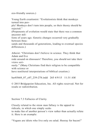 eco-friendly sources.)
Young Earth creationist: “Evolutionists think that monkeys
turned into peo-
ple! Monkeys don’t turn into people, so their theory should be
rejected.”
(Proponents of evolution would state that there was a common
ancestor mil-
lions of years ago. Genetic changes occurred very gradually
between thou-
sands and thousands of generations, leading to eventual species
differences.)
Atheist: “Christians don’t believe in science. They think that
Adam and Eve
rode around on dinosaurs! Therefore, you should not take their
views seri-
ously.” (Many Christians find their religion to be compatible
with science or
have nonliteral interpretations of biblical creation.)
har85668_07_c07_239-278.indd 265 4/9/15 11:31 AM
© 2015 Bridgepoint Education, Inc. All rights reserved. Not for
resale or redistribution.
Section 7.3 Fallacies of Clarity
Closely related to the straw man fallacy is the appeal to
ridicule, in which one simply seeks
to make fun of another person’s view rather than actually refute
it. Here is an example:
“Vegans are idiots who live only on salad. Hooray for bacon!”
 