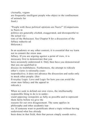 (Actually, vegans
are frequently intelligent people who object to the confinement
of animals for
food.)
“People with those political opinions are Nazis!” (Comparisons
to Nazis in
politics are generally clichéd, exaggerated, and disrespectful to
the actual vic-
tims of the Holocaust. See Chapter 8 for a discussion of the
fallacy reductio ad
Hitlerum.)
In an academic or any other context, it is essential that we learn
not to commit the straw man
fallacy. If you are arguing against a point of view, it is
necessary first to demonstrate that you
have accurately understood it. Only then have you demonstrated
that you are qualified to
discuss its truthfulness. Furthermore, the attempt to ridicule
other’s views is rationally coun-
terproductive; it does not advance the discussion and seeks only
to mock other people. (See
Everyday Logic: Love and Logic for how you can avoid the
straw man fallacy and the appeal to
ridicule.)
When we seek to defend our own views, the intellectually
responsible thing to do is to under-
stand opposing viewpoints as fully as possible and to represent
them fairly before we give the
reasons for our own disagreement. The same applies in
philosophy and other academic top-
ics. If someone want to pontificate about a topic without having
understood what has already
been done in that field, then that person simply sounds naive.
 
