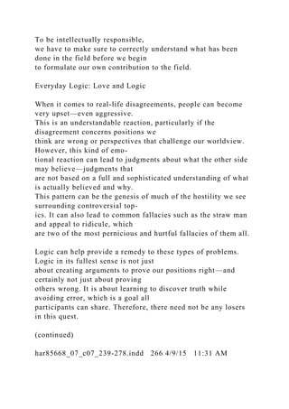 To be intellectually responsible,
we have to make sure to correctly understand what has been
done in the field before we begin
to formulate our own contribution to the field.
Everyday Logic: Love and Logic
When it comes to real-life disagreements, people can become
very upset—even aggressive.
This is an understandable reaction, particularly if the
disagreement concerns positions we
think are wrong or perspectives that challenge our worldview.
However, this kind of emo-
tional reaction can lead to judgments about what the other side
may believe—judgments that
are not based on a full and sophisticated understanding of what
is actually believed and why.
This pattern can be the genesis of much of the hostility we see
surrounding controversial top-
ics. It can also lead to common fallacies such as the straw man
and appeal to ridicule, which
are two of the most pernicious and hurtful fallacies of them all.
Logic can help provide a remedy to these types of problems.
Logic in its fullest sense is not just
about creating arguments to prove our positions right—and
certainly not just about proving
others wrong. It is about learning to discover truth while
avoiding error, which is a goal all
participants can share. Therefore, there need not be any losers
in this quest.
(continued)
har85668_07_c07_239-278.indd 266 4/9/15 11:31 AM
 