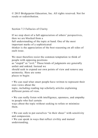 © 2015 Bridgepoint Education, Inc. All rights reserved. Not for
resale or redistribution.
Section 7.3 Fallacies of Clarity
If we stop short of a full appreciation of others’ perspectives,
then we are blocked from a
full understanding of the topic at hand. One of the most
important marks of a sophisticated
thinker is the appreciation of the best reasoning on all sides of
each issue.
We must therefore resist the common temptation to think of
people with opposing positions
as “stupid” or “evil.” Those kinds of judgments are generally
unfair and unkind. Instead we
should seek to expand our own points of view and remove any
animosity. Here are some
places to begin:
• We can read what smart people have written to represent their
own views about the
topic, including reading top scholarly articles explaining
different points of view.
• We can really listen with intelligence, openness, and empathy
to people who feel certain
ways about the topic without seeking to refute or minimize
them.
• We can seek to put ourselves “in their shoes” with sensitivity
and compassion.
• We can speak in ways that reflect civility and mutual
understanding.
 