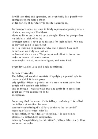 It will take time and openness, but eventually it is possible to
appreciate more fully a much
wider variety of perspectives on life’s questions.
Furthermore, once we learn to fairly represent opposing points
of view, we may not find those
views to be as crazy as we once thought. Even the groups that
we initially think of as the
strangest actually have good reasons for their beliefs. We may
or may not come to agree, but
only in learning to appreciate why these groups have such
beliefs can we truly say that we
understand their views. The process and effort to do so can
make us more civil, more mature,
more sophisticated, more intelligent, and more kind.
Everyday Logic: Love and Logic (continued)
Fallacy of Accident
The fallacy of accident consists of applying a general rule to
cases in which it is not prop-
erly applied. Often, a general rule is true in most cases, but
people who commit this fallacy
talk as though it were always true and apply it to cases that
could easily be considered to be
exceptions.
Some may find the name of this fallacy confusing. It is called
the fallacy of accident because
someone committing this fallacy confuses the “essential”
meaning of a statement with its
nonessential, or “accidental,” meaning. It is sometimes
alternately called dicto simpliciter,
meaning “unqualified generalization” (Fallacy Files, n.d.). Here
are some examples:
 